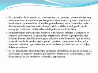 AntecedentesMetodología del siglo XIX. Esta metodología proviene de las teorías de Comenio, Roussau, Pestalozzi y Herbart. (S. XVII). Esta pedagogía coincide con la teoría del orden feudal y con la constitución de los estados nacionales y el surgimiento de la burguesía.	Con relación a las prácticas escolares los pilares de este tipo de escuelas son el orden y la autoridad. El orden se materializa en el método que ordena tiempo, espacio y actividad. La autoridad se personifica en el maestro, dueño del conocimiento y del método.	Se refuerza la disciplina ya que se trabaja con modelos intelectuales y morales previamente establecidos.	La pedagogía fue una forma perfectamente adecuada a las necesidades de su tiempo y, en ese sentido moderna. Actualmente es correlativo debido a que existe el modelo de sociedad que le dio origen con ello se dice que esta pedagogía se mantiene en la actualidad en forma generalizada aunque se han desarrollado otras pedagogías de los siglos XIX.    