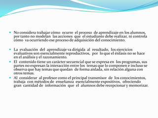 CONSIDERACIONES DE LA PEDAGOGÍA TRADICIONALEDUCACIÓN: Es la acción ejercida sobre los niños por los padres y los maestros. Esta acción es de todos las instancias, y es general. No hay periodos en la vida social; no hay, por decirlo así, ningún momento en el día en que las generaciones jóvenes no estén en contacto con sus mayores, y en que por consiguiente no reciban de éstas el influjo del educador.	Alumnos: En este modelo los educandos no son llamados a conocer sino a memorizar. El alumno es pasivo.    
