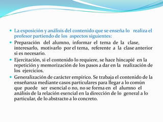 Características de la Pedagogía TradicionalLa adquisición  de  conocimientos  esencialmente se  realiza  en  la institución escolar, que tiene la tarea de preparar intelectual y moralmente a los alumnos para asumir su posición en la sociedad y que  éstos respondan a los intereses de la misma. La escuela,  es el  medio de transformación ideológica y cultural cuyo  propósito es  formar  a  los jóvenes, enseñarles los  valores  y  la  ética prevalecientes,  así  como   educarlos en  las  conductas  de  la comunidad. Esta concepción considera la asistencia a  la escuela de forma masiva, mantiene en su enseñanza características del  pensamiento  pedagógico  anterior  y  se  fundamenta  en  la  práctica pedagógica más que en una  elaboración sistematizada  de  los principios que la sustentan. El  maestro es el  centro  del  proceso  de enseñanza, la escuela es la principal fuente de información  para el  educando,  es  el  agente  esencial  de  la  educación  y  la enseñanza,  jugando el rol de transmisor de información y  sujeto del  proceso de enseñanza, es el que piensa y transmite de  forma acabada  los  conocimientos  con poco margen para que  el  alumno elabore y trabaje mentalmente.