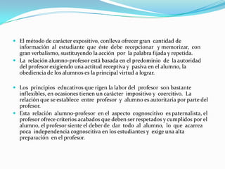 No establece las habilidades que el alumno debe formar, lo  que  hace  que se aprecie más al  profesor  como  sujeto  del  proceso de  enseñanza que a los propios alumnos. El profesor, generalmente exige del alumno la memorización de  la información  que narra y expone, refiriéndose a la realidad  como algo  estático,  detenido,  en  ocasiones  la   disertación   es completamente ajena a la experiencia existencial de los alumnos y los  contenidos  se  ofrecen  como  segmentos  de  la   realidad, desvinculados de la  totalidad, sin un carácter integrador. Se  selecciona  un  conjunto   de  conocimientos  y habilidades que se modelan por la  enseñanza  de modo  empírico,  por  lo que no hay un  adecuado  desarrollo  del pensamiento teórico del estudiante. 