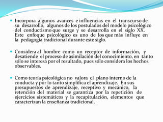 No considera trabajar cómo  ocurre  el proceso  de aprendizaje en los alumnos, por tanto no modelan  las acciones  que  el estudiante debe realizar, ni controla  cómo  va ocurriendo ese proceso de adquisición del conocimiento. La  evaluación  del  aprendizaje va dirigida  al  resultado,  los ejercicios  evaluativos son esencialmente reproductivos,  por  lo que el énfasis no se hace en el análisis y el razonamiento. El  contenido tiene un carácter secuencial que se expresa en  los programas, sus partes no expresan la interacción entre los  temas que lo componen e incluso se observa que hay temas que quedan  de forma aislada, sin relación alguna con otros temas.Al  considerar  al profesor como el principal transmisor  de  los conocimientos,  trabaja  con métodos de  enseñanza  esencialmente expositivos,  ofreciendo  gran  cantidad de  información  que  el  alumnos debe recepcionar y memorizar.