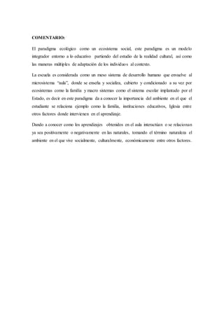 COMENTARIO:
El paradigma ecológico como un ecosistema social, este paradigma es un modelo
integrador entorno a lo educativo partiendo del estudio de la realidad cultural, así como
las maneras múltiples de adaptación de los individuos al contexto.
La escuela es considerada como un meso sistema de desarrollo humano que envuelve al
microsistema “aula”, donde se enseña y socializa, cubierto y condicionado a su vez por
ecosistemas como la familia y macro sistemas como el sistema escolar implantado por el
Estado, es decir en este paradigma da a conocer la importancia del ambiente en el que el
estudiante se relaciona ejemplo como la familia, instituciones educativos, Iglesia entre
otros factores donde intervienen en el aprendizaje.
Dando a conocer como los aprendizajes obtenidos en el aula interactúan o se relacionan
ya sea positivamente o negativamente en las naturales, tomando el término naturaleza el
ambiente en el que vive socialmente, culturalmente, económicamente entre otros factores.
 