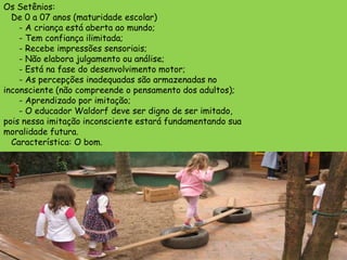 Os Setênios:
  De 0 a 07 anos (maturidade escolar)
    - A criança está aberta ao mundo;
    - Tem confiança ilimitada;
    - Recebe impressões sensoriais;
    - Não elabora julgamento ou análise;
    - Está na fase do desenvolvimento motor;
    - As percepções inadequadas são armazenadas no
inconsciente (não compreende o pensamento dos adultos);
    - Aprendizado por imitação;
    - O educador Waldorf deve ser digno de ser imitado,
pois nessa imitação inconsciente estará fundamentando sua
moralidade futura.
  Característica: O bom.
 