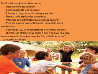 De 07 a 14 anos (maturidade sexual)
   - Desenvolvimento anímico;
   - Emancipação da vida corporal;
   - Interage e reage aos estímulos que recebe;
   - Necessita de explicações conceituais;
   - Interesse pela admiração que as coisas causam;
   - Vivência na área dos sentimentos (sai sentido entra
sentimento);
   - Puberdade (12/14 anos) perturba a harmonia anímica;
   - O professor Waldorf deve saber o que é bom ou não para
seu aluno e entusiasmá-lo, deve ter "autoridade amorosa";
  Característica: O belo.
 