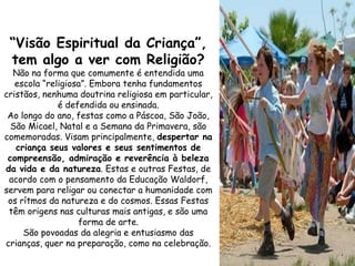 “Visão Espiritual da Criança”,
 tem algo a ver com Religião?
  Não na forma que comumente é entendida uma
   escola “religiosa”. Embora tenha fundamentos
cristãos, nenhuma doutrina religiosa em particular,
              é defendida ou ensinada.
 Ao longo do ano, festas como a Páscoa, São João,
  São Micael, Natal e a Semana da Primavera, são
comemoradas. Visam principalmente, despertar na
   criança seus valores e seus sentimentos de
 compreensão, admiração e reverência à beleza
da vida e da natureza. Estas e outras Festas, de
 acordo com o pensamento da Educação Waldorf,
servem para religar ou conectar a humanidade com
 os rítmos da natureza e do cosmos. Essas Festas
 têm origens nas culturas mais antigas, e são uma
                   forma de arte.
     São povoadas da alegria e entusiasmo das
crianças, quer na preparação, como na celebração.
 