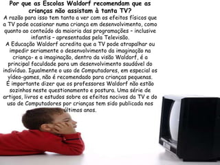 Por que as Escolas Waldorf recomendam que as
        crianças não assistam à tanta TV?
A razão para isso tem tanto a ver com os efeitos físicos que
a TV pode ocasionar numa criança em desenvolvimento, como
 quanto ao conteúdo da maioria das programações – inclusive
            infantis – apresentadas pela Televisão.
 A Educação Waldorf acredita que a TV pode atrapalhar ou
   impedir seriamente o desenvolvimento da imaginação na
     criança- e a imaginação, dentro da visão Waldorf, é a
  principal faculdade para um desenvolvimento saudável do
indivíduo. Igualmente o uso de Computadores, em especial os
  vídeo-games, não é recomendado para crianças pequenas.
  É importante dizer que os professores Waldorf não estão
   sozinhos neste questionamento e postura. Uma série de
artigos, livros e estudos sobre os efeitos nocivos da TV e do
  uso de Computadores por crianças tem sido publicada nos
                          últimos anos.
 