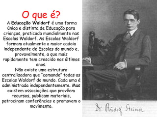 O que é?
   A Educação Waldorf é uma forma
   única e distinta de Educação para
 crianças, praticada mundialmente nas
 Escolas Waldorf. As Escolas Waldorf
   formam atualmente a maior cadeia
 independente de Escolas do mundo e,
       provavelmente, a que mais
rapidamente tem crescido nos últimos
                  anos.
       Não existe uma estrutura
centralizadora que “comande” todas as
Escolas Waldorf do mundo. Cada uma é
administrada independentemente. Mas
   existem associações que provêem
     recursos, publicam materiais,
patrocinam conferências e promovem o
               movimento.
 