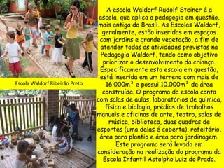 A escola Waldorf Rudolf Steiner é a
                                 escola, que aplica a pedagogia em questão,
                                 mais antiga do Brasil. As Escolas Waldorf,
                                  geralmente, estão inseridas em espaços
                                 com jardins e grande vegetação, a fim de
                                  atender todas as atividades previstas na
                                  Pedagogia Waldorf, tendo como objetivo
                                   priorizar o desenvolvimento da criança.
                                 Especificamente esta escola em questão,
                                 está inserida em um terreno com mais de
Escola Waldorf Ribeirão Preto       16.000m² e possui 10.000m² de área
                                   construída. O programa da escola conta
                                com salas de aulas, laboratórios de química,
                                    física e biologia, prédios de trabalhos
                                manuais e oficinas de arte, teatro, salas de
                                     música, biblioteca, duas quadras de
                                esportes (uma delas é coberta), refeitório,
                                 área para plantio e área para jardinagem.
                                        Este programa será levado em
                                consideração na realização do programa da
                                   Escola Infantil Astolpho Luiz do Prado.
 