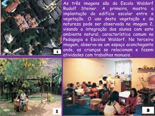 As três imagens são da Escola Waldorf
Rudolf Steiner. A primeira, mostra a
implantação do edifício escolar entre a
vegetação. O uso desta vegetação e da
natureza pode ser observada na imagem 2,
visando a integração dos alunos com este
ambiente natural, característica comum na
Pedagogia e Escolas Waldorf. Na terceira
imagem, observa-se um espaço aconchegante
onde, as crianças se relacionam e fazem
atividades com trabalhos manuais.
 