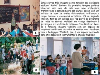 Estas outras três imagens acima também são da Escola
Waldorf Rudolf Steiner. Na primeira imagem pode-se
observar uma sala de aula com uma professora
transmitindo o conhecimento aos alunos, porém com um
método de base de ensino diferenciado, utilizando o
corpo humano e elementos artísticos. Já na segunda
imagem, tem-se um espaço que faz parte do programa
de todas as escolas Waldorf: um espaço destinado à
jardinagem e a vivência de botânica. Para finalizar, tem-
se a terceira imagem também com um espaço do
programa tradicional de todas as escolas que trabalham
com a Pedagogia Waldorf, que é um espaço destinado
para atividades com instrumentos e ensaios musicais.
 