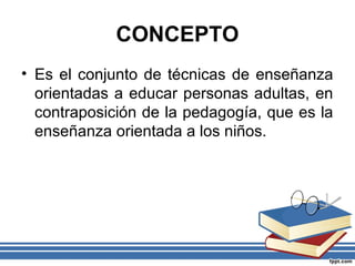 CONCEPTO
• Es el conjunto de técnicas de enseñanza
orientadas a educar personas adultas, en
contraposición de la pedagogía, que es la
enseñanza orientada a los niños.
 
