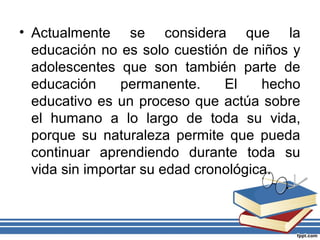 • Actualmente se considera que la
educación no es solo cuestión de niños y
adolescentes que son también parte de
educación permanente. El hecho
educativo es un proceso que actúa sobre
el humano a lo largo de toda su vida,
porque su naturaleza permite que pueda
continuar aprendiendo durante toda su
vida sin importar su edad cronológica.
 