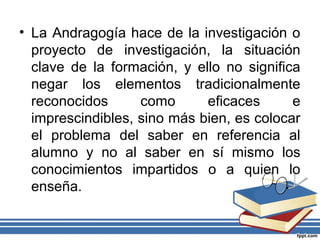 • La Andragogía hace de la investigación o
proyecto de investigación, la situación
clave de la formación, y ello no significa
negar los elementos tradicionalmente
reconocidos como eficaces e
imprescindibles, sino más bien, es colocar
el problema del saber en referencia al
alumno y no al saber en sí mismo los
conocimientos impartidos o a quien lo
enseña.
 