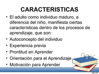 CARACTERISTICAS
• El adulto como individuo maduro, a
diferencia del niño, manifiesta ciertas
características dentro de los procesos de
aprendizaje, que son:
• Autoconcepto del individuo
• Experiencia previa
• Prontitud en Aprender
• Orientación para el Aprendizaje
• Motivación para Aprender
 