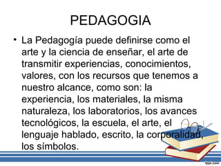 PEDAGOGIA
• La Pedagogía puede definirse como el
arte y la ciencia de enseñar, el arte de
transmitir experiencias, conocimientos,
valores, con los recursos que tenemos a
nuestro alcance, como son: la
experiencia, los materiales, la misma
naturaleza, los laboratorios, los avances
tecnológicos, la escuela, el arte, el
lenguaje hablado, escrito, la corporalidad,
los símbolos.
 