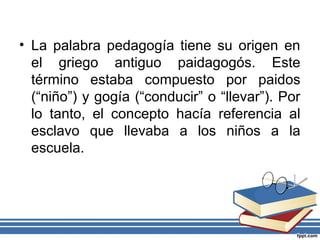 • La palabra pedagogía tiene su origen en
el griego antiguo paidagogós. Este
término estaba compuesto por paidos
(“niño”) y gogía (“conducir” o “llevar”). Por
lo tanto, el concepto hacía referencia al
esclavo que llevaba a los niños a la
escuela.
 