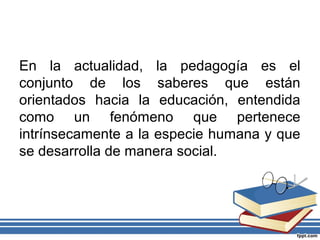 En la actualidad, la pedagogía es el
conjunto de los saberes que están
orientados hacia la educación, entendida
como un fenómeno que pertenece
intrínsecamente a la especie humana y que
se desarrolla de manera social.
 