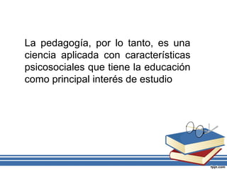 La pedagogía, por lo tanto, es una
ciencia aplicada con características
psicosociales que tiene la educación
como principal interés de estudio
 