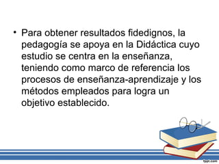 • Para obtener resultados fidedignos, la
pedagogía se apoya en la Didáctica cuyo
estudio se centra en la enseñanza,
teniendo como marco de referencia los
procesos de enseñanza-aprendizaje y los
métodos empleados para logra un
objetivo establecido.
 