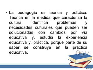 • La pedagogía es teórica y práctica.
Teórica en la medida que caracteriza la
cultura, identifica problemas y
necesidades culturales que pueden ser
solucionadas con cambios por vía
educativa y, estudia la experiencia
educativa y, práctica, porque parte de su
saber se construye en la práctica
educativa.
 