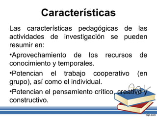 Características
Las características pedagógicas de las
actividades de investigación se pueden
resumir en:
•Aprovechamiento de los recursos de
conocimiento y temporales.
•Potencian el trabajo cooperativo (en
grupo), así como el individual.
•Potencian el pensamiento crítico, creativo y
constructivo.
 