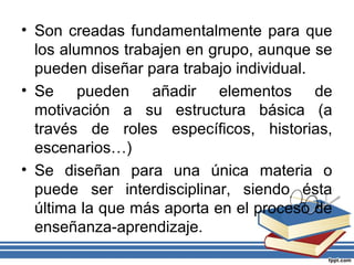 • Son creadas fundamentalmente para que
los alumnos trabajen en grupo, aunque se
pueden diseñar para trabajo individual.
• Se pueden añadir elementos de
motivación a su estructura básica (a
través de roles específicos, historias,
escenarios…)
• Se diseñan para una única materia o
puede ser interdisciplinar, siendo ésta
última la que más aporta en el proceso de
enseñanza-aprendizaje.
 