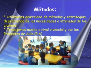 Métodos:
* Utilizamos diversidad de métodos y estrategias,
dependiendo de las necesidades e intereses de los
alumnos.
* Trabajamos mucho a nivel vivencial y con los
Proyectos de Aula (P.A)
 