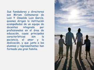 Sus fundadores y directores
son Miriam Colmenares de
Luis Y Oswaldo Luis García,
quienes dirigen la institución
acompañados de un equipo de
docentes     integrado     por
profesionales en el área de
educación, cuyas principales
características     son     la
paciencia, el amor y la
dedicación, y que junto a los
alumnos y representantes han
formado una gran familia.
 