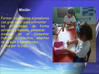 Misión:

Formar ciudadanos ejemplares
con gran valor para enfrentar
las dificultades, de forma
solidaria y humana, pensando
siempre     en    el  bienestar
familiar y colectivo, amantes
de su país y agradecidos
a Dios por la vida.
 