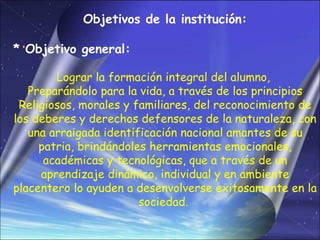 Objetivos de la institución:

* Objetivo general:

        Lograr la formación integral del alumno,
   Preparándolo para la vida, a través de los principios
 Religiosos, morales y familiares, del reconocimiento de
los deberes y derechos defensores de la naturaleza, con
   una arraigada identificación nacional amantes de su
     patria, brindándoles herramientas emocionales,
      académicas y tecnológicas, que a través de un
     aprendizaje dinámico, individual y en ambiente
placentero lo ayuden a desenvolverse exitosamente en la
                        sociedad.
 