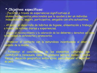 * Objetivos específicos:
 - Facilitar a través de experiencias significativas al
 alumno herramientas emocionales que le ayuden a ser un individuo
 independiente, seguro, participativo, amigable con alta autoestima.

- Afianzar el desarrollo de hábitos de higiene, alimentación y trabajo,
a través de rutinas diarias y experiencias.
- Lograr el reconocimiento y la valoración de los deberes y derechos así como
la necesidad de defenderlos y promoverlos.

- Promover el contacto con la naturaleza incentivando al amor y
cuidado de la misma.

- Fomentar el conocimiento de los elementos culturales que
identifican a Venezuela como los símbolos patrios, bailes y platos
típicos, ubicación geográfica, entre otros, para afianzar el amor por
su país.
 