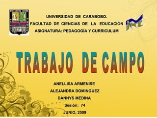 UNIVERSIDAD  DE  CARABOBO. FACULTAD  DE  CIENCIAS  DE  LA  EDUCACIÓN ASIGNATURA: PEDAGOGÍA Y CURRICULUM ANELLISA ARMENISE  ALEJANDRA DOMINGUEZ DANNYS MEDINA  Sesión:  74 JUNIO, 2009 TRABAJO  DE CAMPO 
