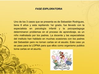 FASE EXPLORATORIA Uno de los 3 casos que se presenta es de Sebastián Rodrigues, tiene 8 años y esta repitiendo 1er grado, fue llevado con la especialista en psicología infantil y la psicopedagoga determinaron problemas en el proceso de aprendizaje, es un niño maltratado por los padres. La docente y las especialistas del instituto han hablado en muchas ocasiones con los padres del Sebastián pero no toman cartas en el asusto. Este caso ya se paso para la LOPNA para que ellos como organismo publico tome cartas en el asunto. 