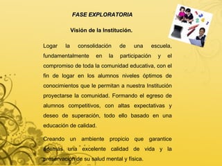 FASE EXPLORATORIA Visión de la Institución. Logar la consolidación de una escuela, fundamentalmente en la participación y el compromiso de toda la comunidad educativa, con el fin de logar en los alumnos niveles óptimos de conocimientos que le permitan a nuestra Institución proyectarse la comunidad. Formando el egreso de alumnos competitivos, con altas expectativas y deseo de superación, todo ello basado en una educación de calidad. Creando un ambiente propicio que garantice además una excelente calidad de vida y la preservación de su salud mental y física. 