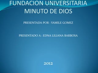 FUNDACION UNIVERSITARIA
    MINUTO DE DIOS
    PRESENTADA POR : YAMILE GOMEZ



  PRESENTADO A : EDNA LILIANA BARBOSA




                2012
 