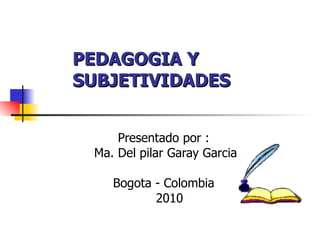 PEDAGOGIA Y SUBJETIVIDADES Presentado por : Ma. Del pilar Garay Garcia Bogota - Colombia 2010 