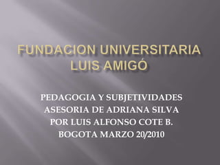 FUNDACION UNIVERSITARIA LUIS AMIGÓ PEDAGOGIA Y SUBJETIVIDADES ASESORIA DE ADRIANA SILVA POR LUIS ALFONSO COTE B. BOGOTA MARZO 20/2010 