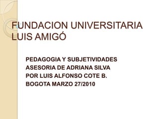 FUNDACION UNIVERSITARIA LUIS AMIGÓ PEDAGOGIA Y SUBJETIVIDADES ASESORIA DE ADRIANA SILVA POR LUIS ALFONSO COTE B. BOGOTA MARZO 27/2010 