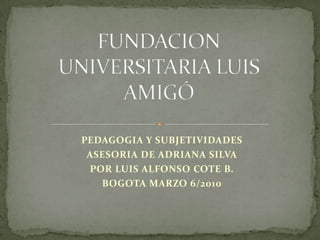 FUNDACION UNIVERSITARIA LUIS AMIGÓ PEDAGOGIA Y SUBJETIVIDADES ASESORIA DE ADRIANA SILVA POR LUIS ALFONSO COTE B. BOGOTA MARZO 6/2010 