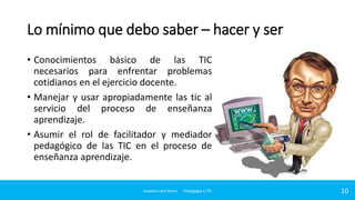 Lo mínimo que debo saber – hacer y ser
• Conocimientos básico de las TIC
necesarios para enfrentar problemas
cotidianos en el ejercicio docente.
• Manejar y usar apropiadamente las tic al
servicio del proceso de enseñanza
aprendizaje.
• Asumir el rol de facilitador y mediador
pedagógico de las TIC en el proceso de
enseñanza aprendizaje.

Joaquin Lara Sierra - Pedagogía y TIC

10

 
