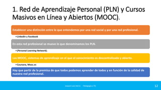 1. Red de Aprendizaje Personal (PLN) y Cursos
Masivos en Línea y Abiertos (MOOC).
Establecer una distinción entre lo que entendemos por una red social y por una red profesional.
• Linkedin y Facebook

En esta red profesional se mueve lo que denominamos los PLN.
• (Personal Learning Network).

Los MOOC, sistemas de aprendizaje en el que el conocimiento es descentralizado y abierto.
• Coursera, Mooc.es

Hay que partir de la premisa de que todos podemos aprender de todos y en función de la calidad de
nuestra red profesional.

Joaquin Lara Sierra - Pedagogía y TIC

12

 