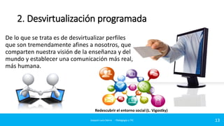 2. Desvirtualización programada
De lo que se trata es de desvirtualizar perfiles
que son tremendamente afines a nosotros, que
comparten nuestra visión de la enseñanza y del
mundo y establecer una comunicación más real,
más humana.

Redescubrir el entorno social (L. Vigostky)
Joaquin Lara Sierra - Pedagogía y TIC

13

 