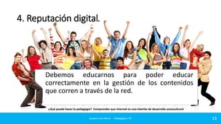 4. Reputación digital.

Debemos educarnos para poder educar
correctamente en la gestión de los contenidos
que corren a través de la red.
¿Qué puede hacer la pedagogía? Comprender que internet es una interfaz de desarrollo sociocultural
Joaquin Lara Sierra - Pedagogía y TIC

15

 