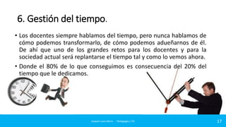 6. Gestión del tiempo.
• Los docentes siempre hablamos del tiempo, pero nunca hablamos de
cómo podemos transformarlo, de cómo podemos adueñarnos de él.
De ahí que uno de los grandes retos para los docentes y para la
sociedad actual será replantarse el tiempo tal y como lo vemos ahora.
• Donde el 80% de lo que conseguimos es consecuencia del 20% del
tiempo que le dedicamos.

Joaquin Lara Sierra - Pedagogía y TIC

17

 
