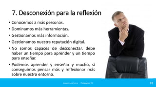 7. Desconexión para la reflexión
• Conocemos a más personas.
• Dominamos más herramientas.
• Gestionamos más información.
• Gestionamos nuestra reputación digital.
• No somos capaces de desconectar. debe
haber un tiempo para aprender y un tiempo
para enseñar.
• Podemos aprender y enseñar y mucho, si
conseguimos pensar más y reflexionar más
sobre nuestro entorno.
Joaquin Lara Sierra - Pedagogía y TIC

18

 