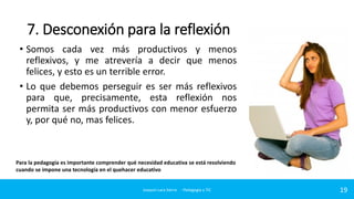7. Desconexión para la reflexión
• Somos cada vez más productivos y menos
reflexivos, y me atrevería a decir que menos
felices, y esto es un terrible error.
• Lo que debemos perseguir es ser más reflexivos
para que, precisamente, esta reflexión nos
permita ser más productivos con menor esfuerzo
y, por qué no, mas felices.

Para la pedagogía es importante comprender qué necesidad educativa se está resolviendo
cuando se impone una tecnología en el quehacer educativo

Joaquin Lara Sierra - Pedagogía y TIC

19

 