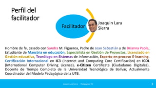 Perfil del
facilitador
Facilitador

Joaquin Lara
Sierra

Hombre de fe, casado con Sandra M. Figueroa, Padre de Joan Sebastián y de Brianna Paola,
Estudiante de Maestría en educación, Especialista en Gestión de Proyectos, Licenciado en
Gestión educativa, Tecnólogo en Sistemas de Información, Experto en proceso E-learning.
Certificación Internacional en IC3 (Internet and Computing Core Certificación) en ICDL
(International Computer Driving Licence), e-Citizen Certificate (Ciudadanos Digitales),
Docente de Tiempo Completo de la Universidad Tecnológica de Bolívar, Actualmente
Coordinador del Modelo Pedagógico de la UTB.
Joaquin Lara Sierra - Pedagogía y TIC

3

 