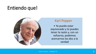 Entiendo que!
Karl Popper
• Yo puedo estar
equivocado y tú puedes
tener la razón y, con un
esfuerzo, podemos
acercarnos los dos a la
verdad

Joaquin Lara Sierra - Pedagogía y TIC

4

 