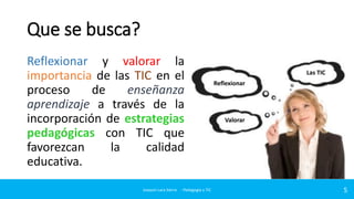 Que se busca?
Reflexionar y valorar la
importancia de las TIC en el
proceso
de
enseñanza
aprendizaje a través de la
incorporación de estrategias
pedagógicas con TIC que
favorezcan
la
calidad
educativa.
Joaquin Lara Sierra - Pedagogía y TIC

Las TIC
Reflexionar

Valorar

5

 