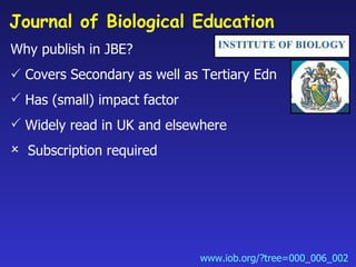 Journal of Biological Education  <ul><li>Why publish in JBE? </li></ul><ul><li>   Covers Secondary as well as Tertiary Ed...